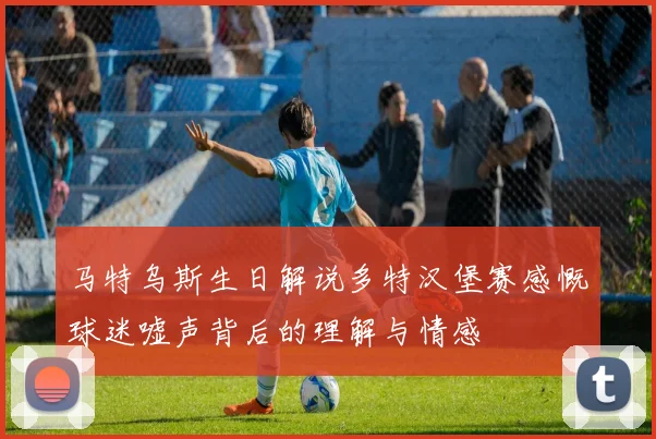马特乌斯生日解说多特汉堡赛感慨球迷嘘声背后的理解与情感