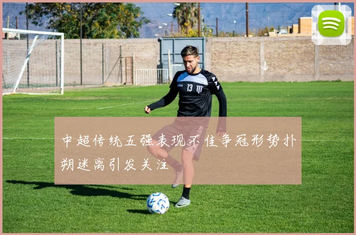中超传统五强表现不佳争冠形势扑朔迷离引发关注