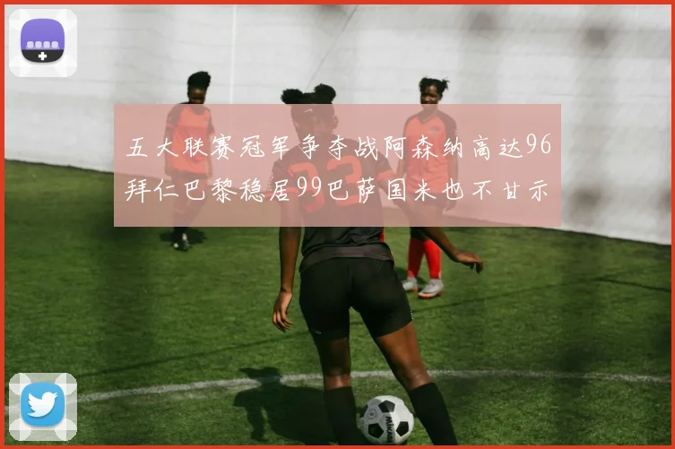 五大联赛冠军争夺战阿森纳高达96拜仁巴黎稳居99巴萨国米也不甘示弱