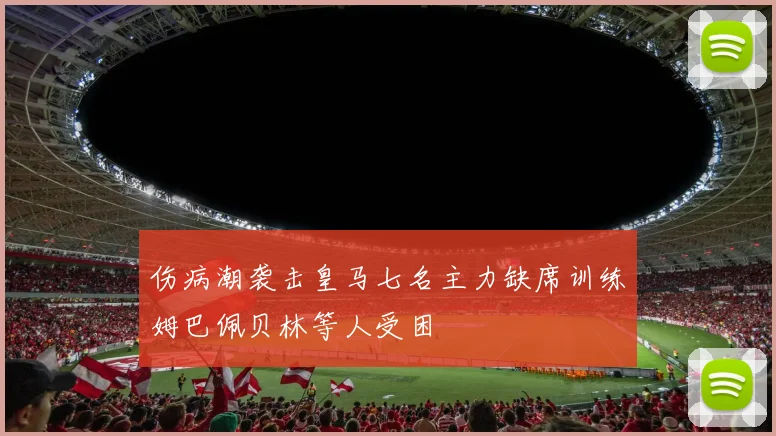 伤病潮袭击皇马七名主力缺席训练姆巴佩贝林等人受困