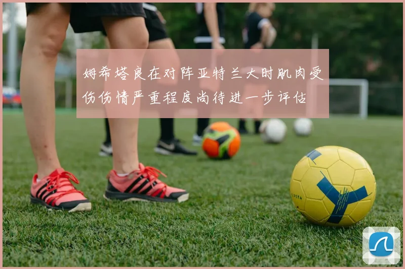 姆希塔良在对阵亚特兰大时肌肉受伤伤情严重程度尚待进一步评估
