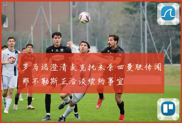 罗马诺澄清麦克托米奈回曼联传闻那不勒斯正洽谈续约事宜