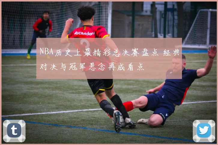 NBA历史上最精彩总决赛盘点 经典对决与冠军悬念再成看点