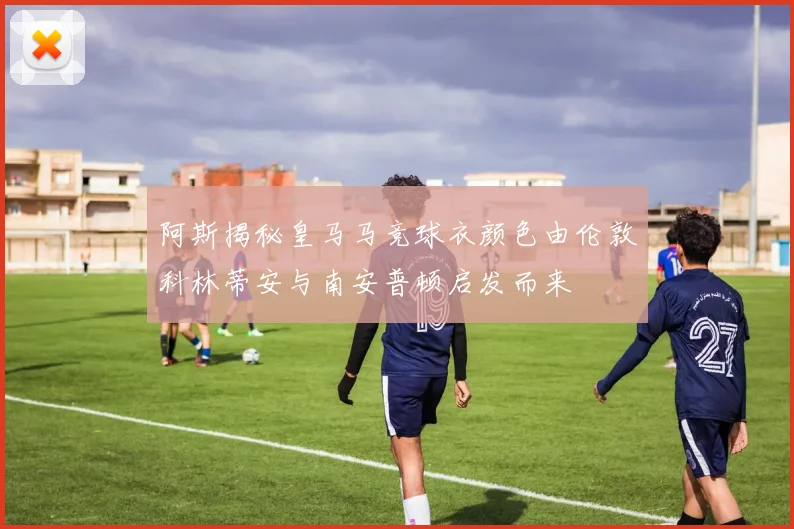 阿斯揭秘皇马马竞球衣颜色由伦敦科林蒂安与南安普顿启发而来