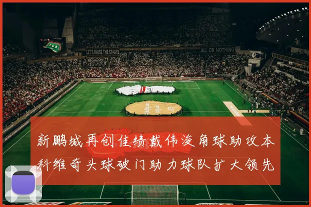新鹏城再创佳绩戴伟浚角球助攻本科维奇头球破门助力球队扩大领先优势