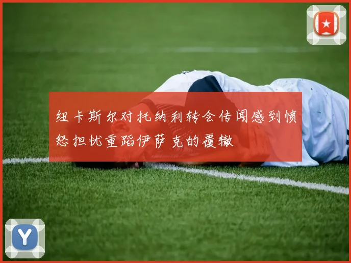 纽卡斯尔对托纳利转会传闻感到愤怒担忧重蹈伊萨克的覆辙