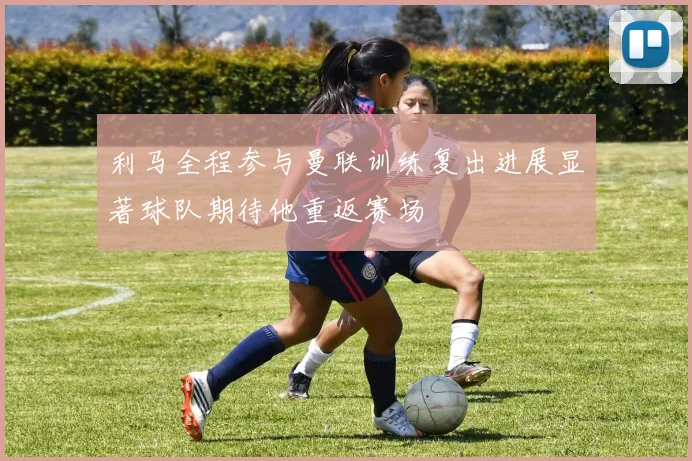 利马全程参与曼联训练复出进展显著球队期待他重返赛场