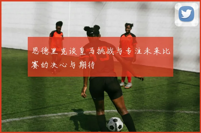 恩德里克谈皇马挑战与专注未来比赛的决心与期待