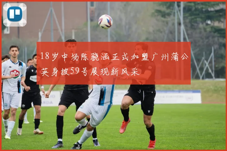 18岁中场陈骁涵正式加盟广州蒲公英身披59号展现新风采