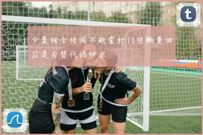 今夏转会传闻不断霍村门将鲍曼回应是否替代诺伊尔