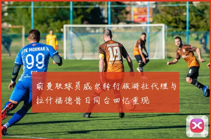 前曼联球员威尔转行旅游社代理与拉什福德昔日同台回忆重现