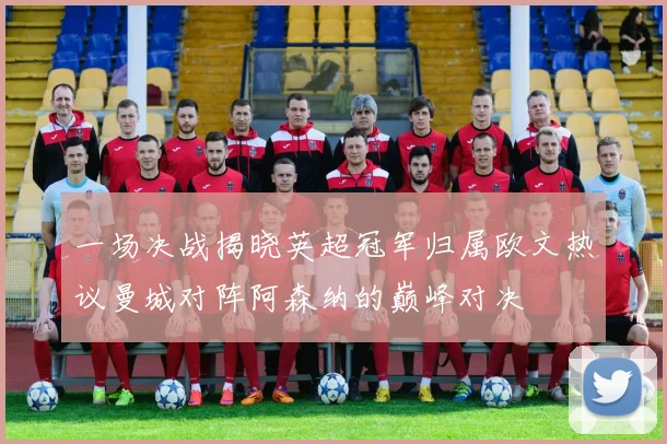 一场决战揭晓英超冠军归属欧文热议曼城对阵阿森纳的巅峰对决