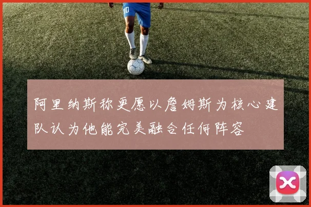 阿里纳斯称更愿以詹姆斯为核心建队认为他能完美融合任何阵容