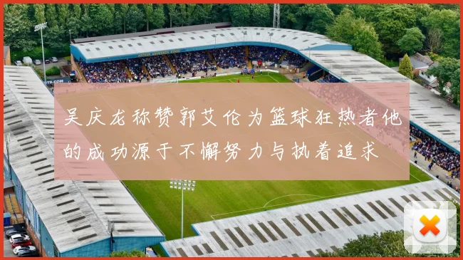 吴庆龙称赞郭艾伦为篮球狂热者他的成功源于不懈努力与执着追求