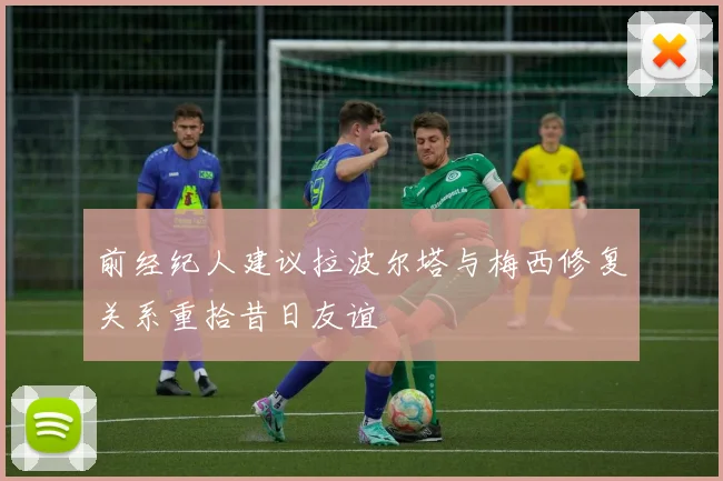 前经纪人建议拉波尔塔与梅西修复关系重拾昔日友谊