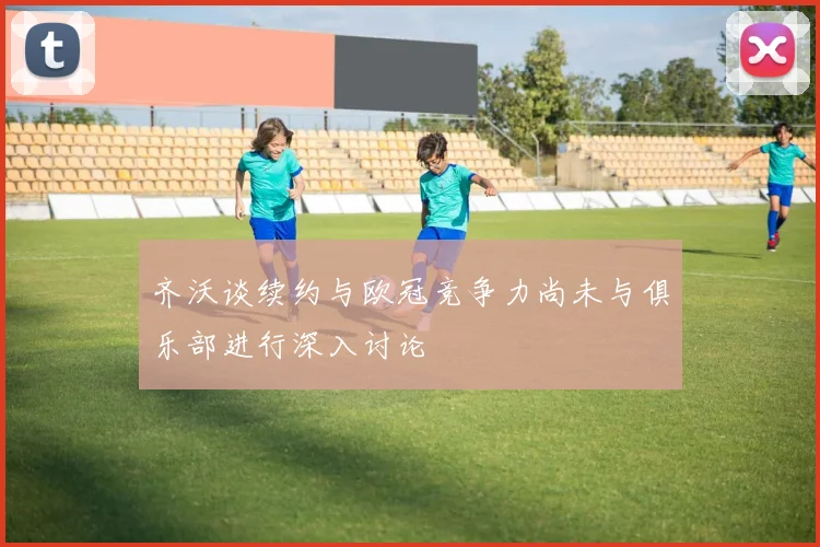 齐沃谈续约与欧冠竞争力尚未与俱乐部进行深入讨论