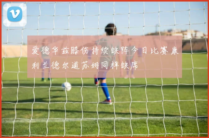 爱德华兹膝伤持续缺阵今日比赛康利兰德尔道苏姆同样缺席
