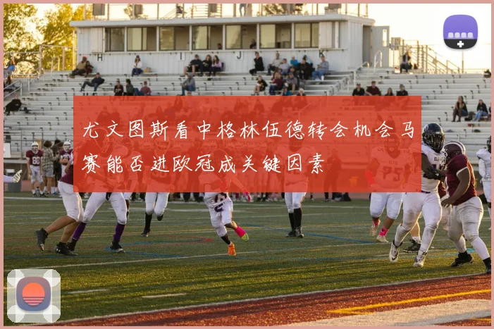 尤文图斯看中格林伍德转会机会马赛能否进欧冠成关键因素
