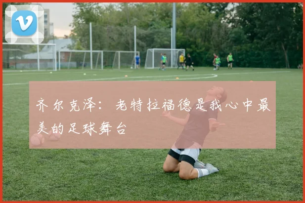 齐尔克泽：老特拉福德是我心中最美的足球舞台