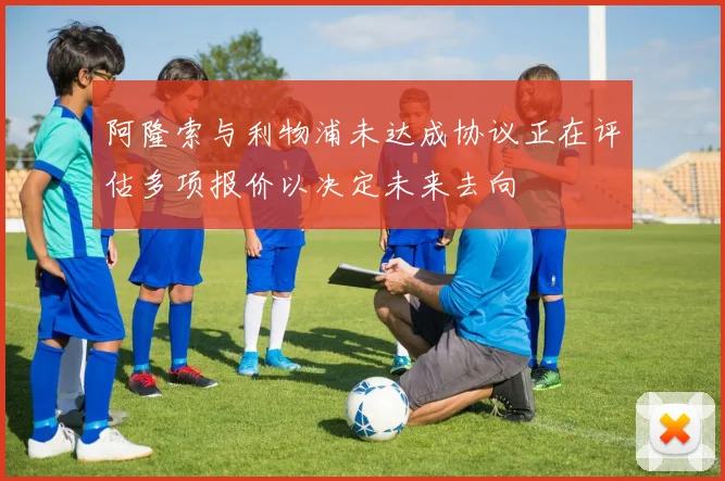 阿隆索与利物浦未达成协议正在评估多项报价以决定未来去向