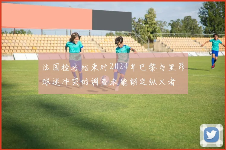 法国检方结束对2024年巴黎与里昂球迷冲突的调查未能锁定纵火者