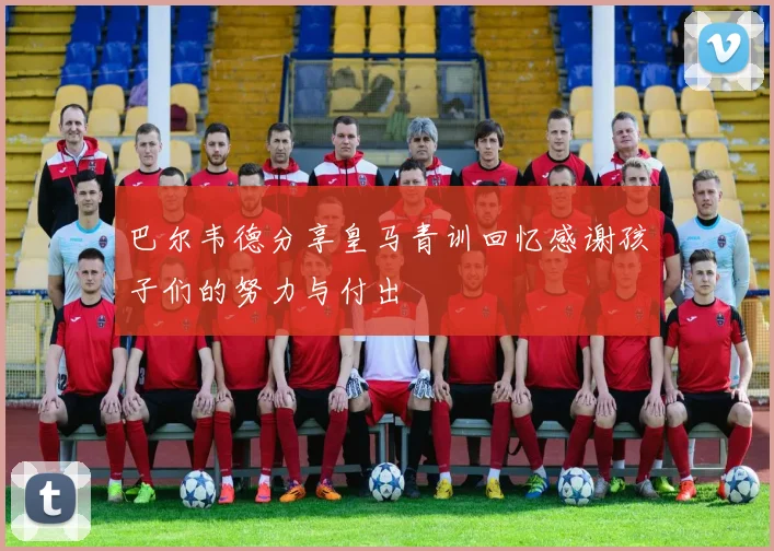 巴尔韦德分享皇马青训回忆感谢孩子们的努力与付出