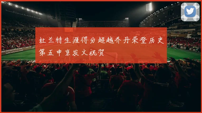 杜兰特生涯得分超越乔丹荣登历史第五申京发文祝贺