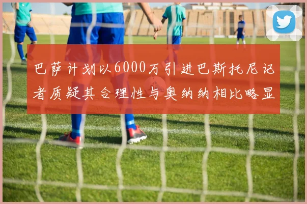 巴萨计划以6000万引进巴斯托尼记者质疑其合理性与奥纳纳相比略显不值