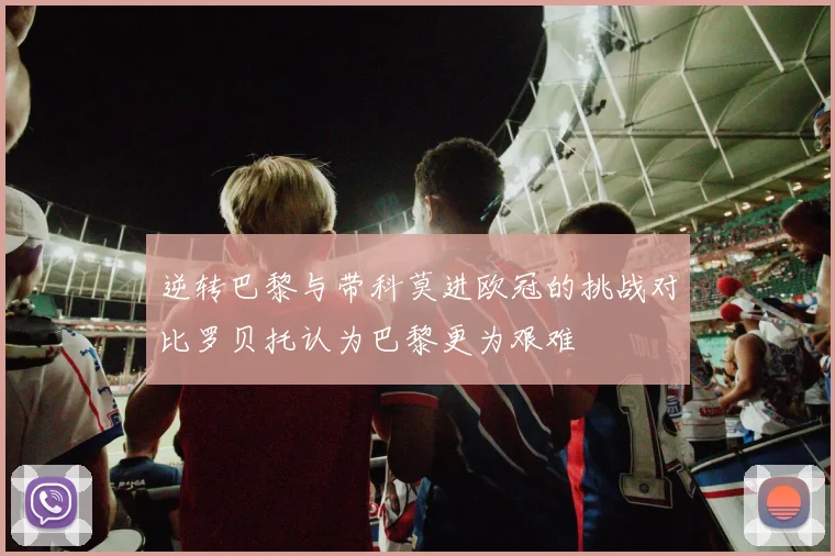 逆转巴黎与带科莫进欧冠的挑战对比罗贝托认为巴黎更为艰难