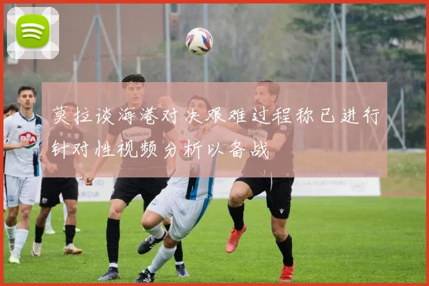 莫拉谈海港对决艰难过程称已进行针对性视频分析以备战
