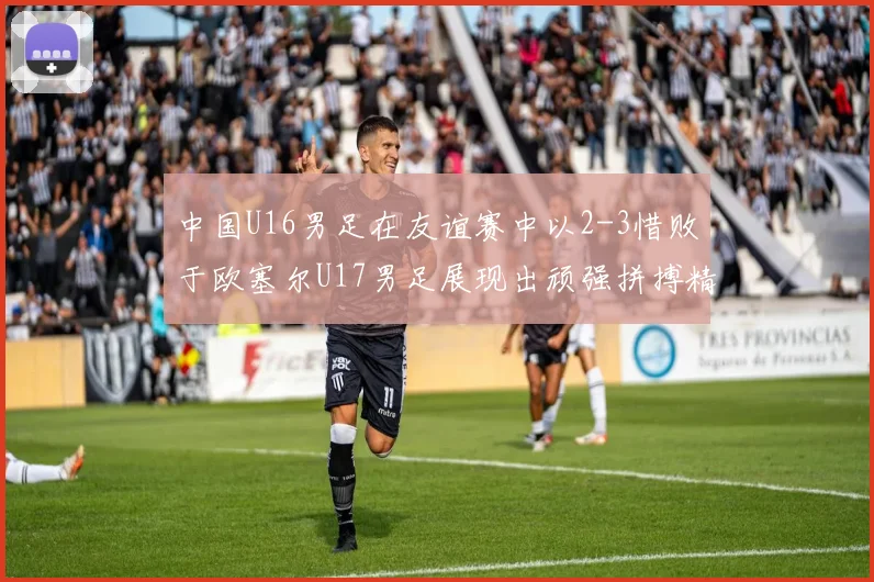 中国U16男足在友谊赛中以2-3惜败于欧塞尔U17男足展现出顽强拼搏精神