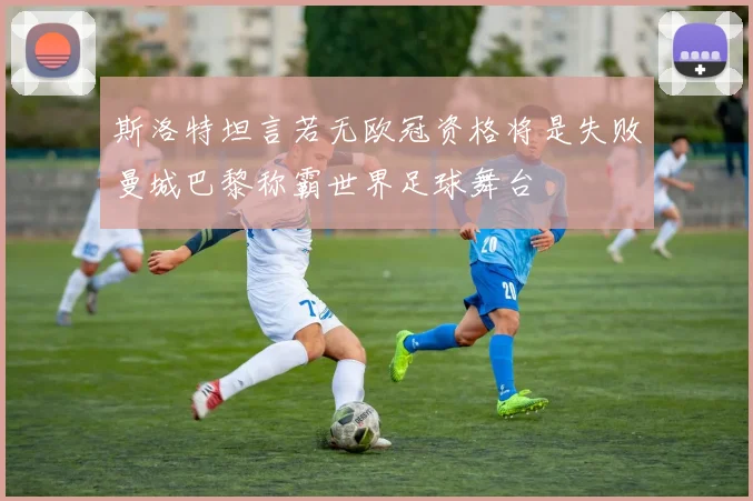 斯洛特坦言若无欧冠资格将是失败曼城巴黎称霸世界足球舞台