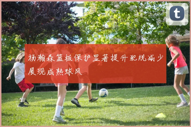 杨瀚森篮板保护显著提升犯规减少展现成熟球风