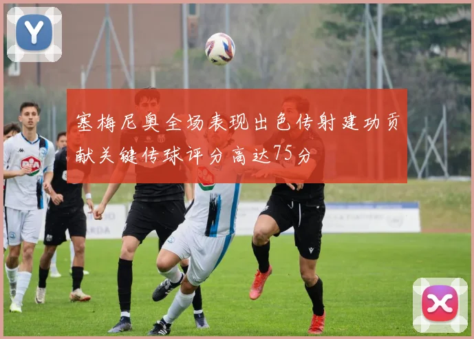 塞梅尼奥全场表现出色传射建功贡献关键传球评分高达75分