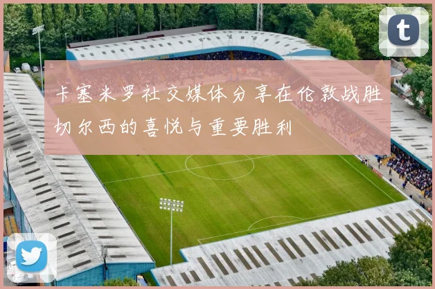 卡塞米罗社交媒体分享在伦敦战胜切尔西的喜悦与重要胜利