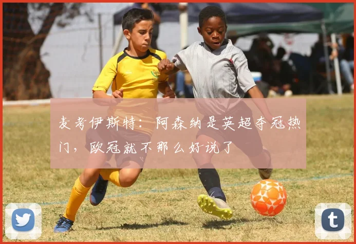 麦考伊斯特：阿森纳是英超夺冠热门，欧冠就不那么好说了
