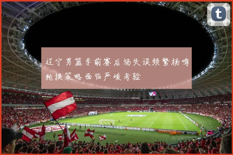 辽宁男篮季前赛后场失误频繁杨鸣轮换策略面临严峻考验