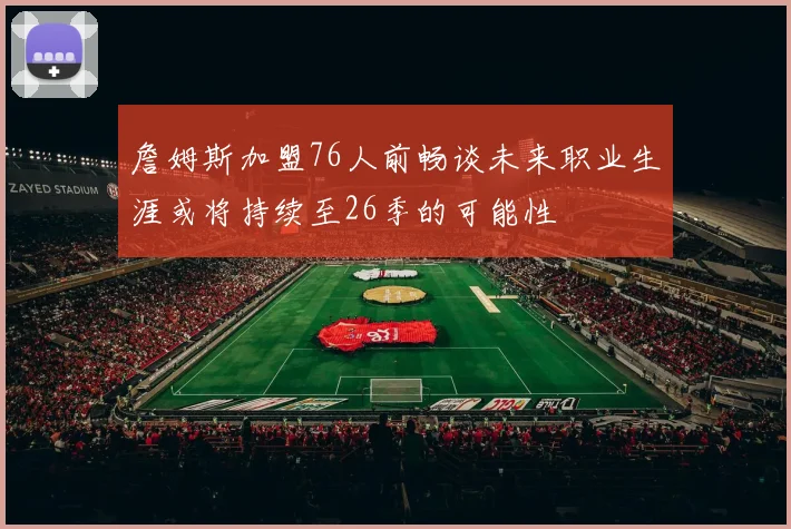詹姆斯加盟76人前畅谈未来职业生涯或将持续至26季的可能性